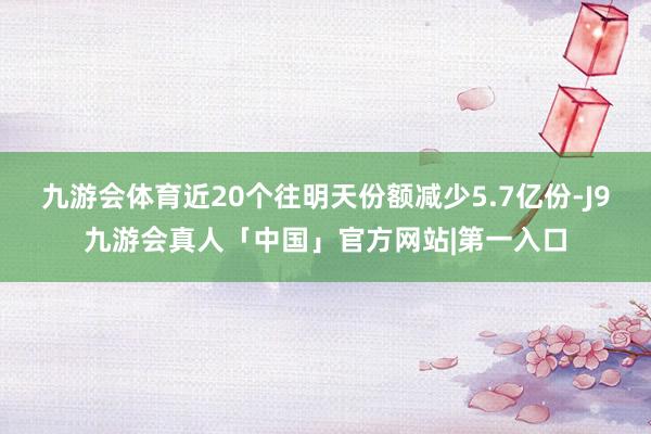 九游会体育近20个往明天份额减少5.7亿份-J9九游会真人「中国」官方网站|第一入口