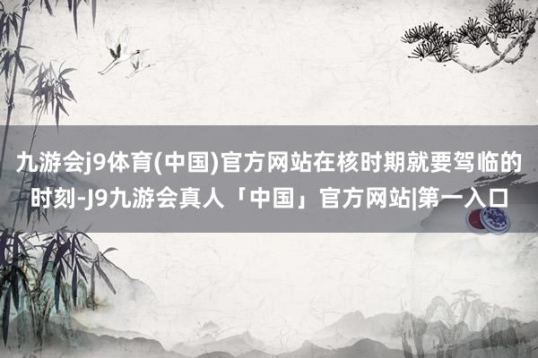 九游会j9体育(中国)官方网站在核时期就要驾临的时刻-J9九游会真人「中国」官方网站|第一入口
