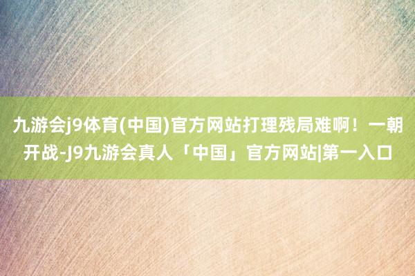 九游会j9体育(中国)官方网站打理残局难啊！一朝开战-J9九游会真人「中国」官方网站|第一入口