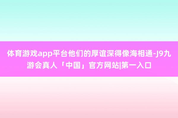 体育游戏app平台他们的厚谊深得像海相通-J9九游会真人「中国」官方网站|第一入口