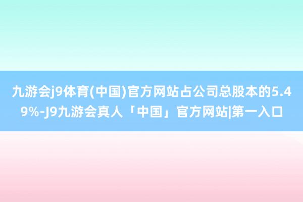 九游会j9体育(中国)官方网站占公司总股本的5.49%-J9九游会真人「中国」官方网站|第一入口