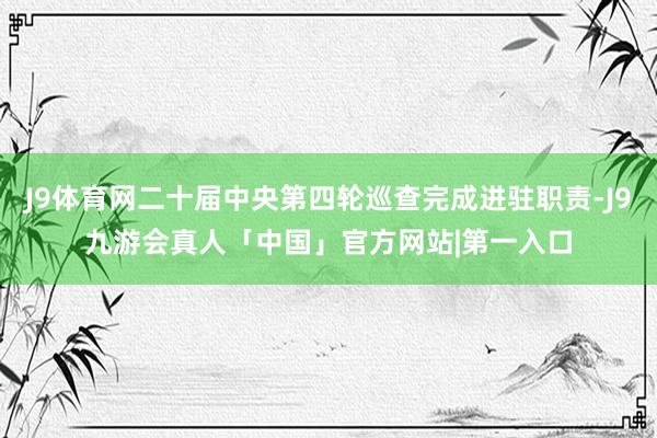 J9体育网二十届中央第四轮巡查完成进驻职责-J9九游会真人「中国」官方网站|第一入口