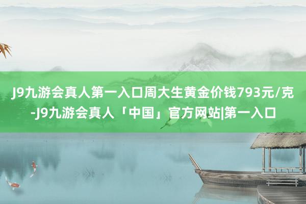 J9九游会真人第一入口周大生黄金价钱793元/克-J9九游会真人「中国」官方网站|第一入口