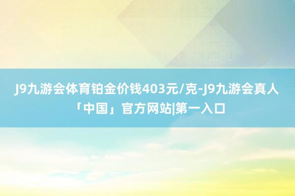 J9九游会体育铂金价钱403元/克-J9九游会真人「中国」官方网站|第一入口