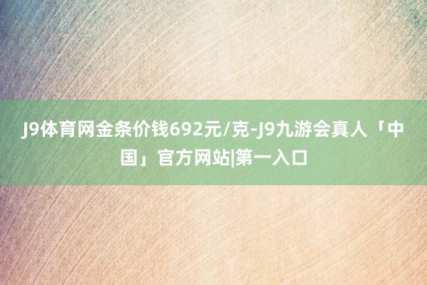 J9体育网金条价钱692元/克-J9九游会真人「中国」官方网站|第一入口