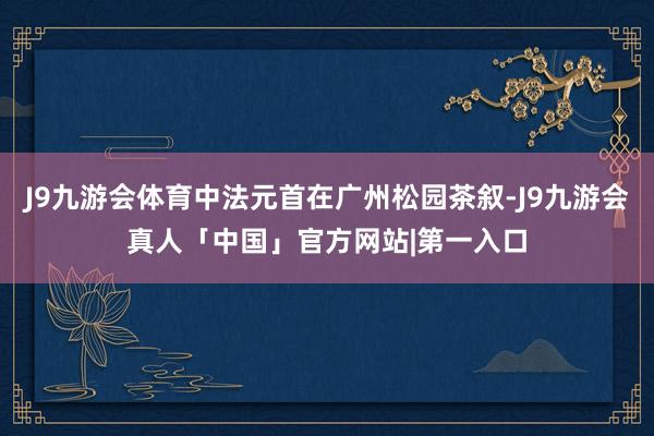 J9九游会体育中法元首在广州松园茶叙-J9九游会真人「中国」官方网站|第一入口