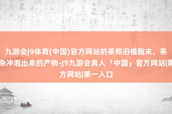 九游会j9体育(中国)官方网站奶茶照旧植脂末、茶粉等搀杂冲泡出来的产物-J9九游会真人「中国」官方网站|第一入口