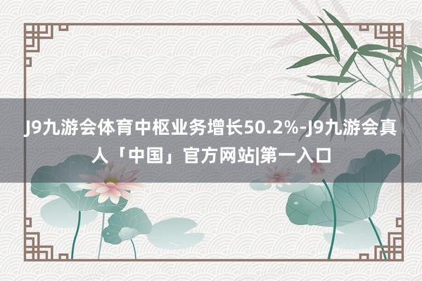 J9九游会体育中枢业务增长50.2%-J9九游会真人「中国」官方网站|第一入口