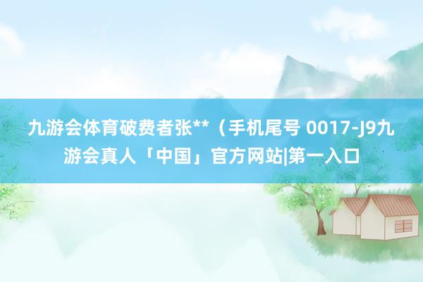 九游会体育破费者张**（手机尾号 0017-J9九游会真人「中国」官方网站|第一入口