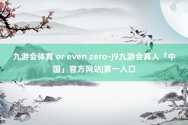 九游会体育 or even zero-J9九游会真人「中国」官方网站|第一入口