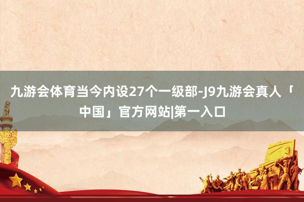九游会体育当今内设27个一级部-J9九游会真人「中国」官方网站|第一入口