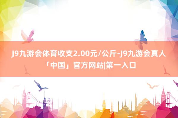 J9九游会体育收支2.00元/公斤-J9九游会真人「中国」官方网站|第一入口