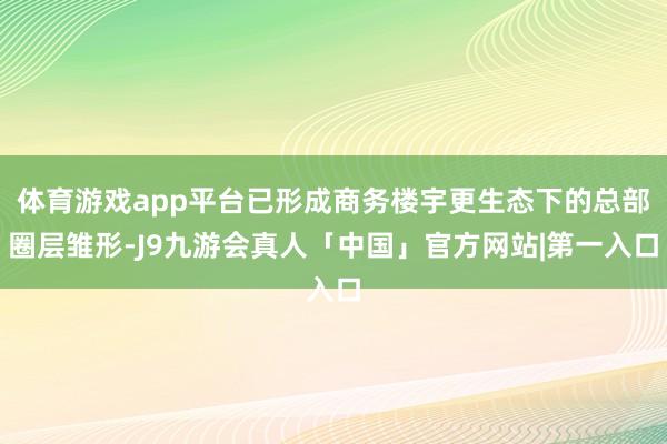 体育游戏app平台已形成商务楼宇更生态下的总部圈层雏形-J9九游会真人「中国」官方网站|第一入口