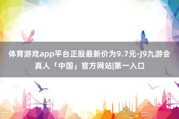 体育游戏app平台正股最新价为9.7元-J9九游会真人「中国」官方网站|第一入口