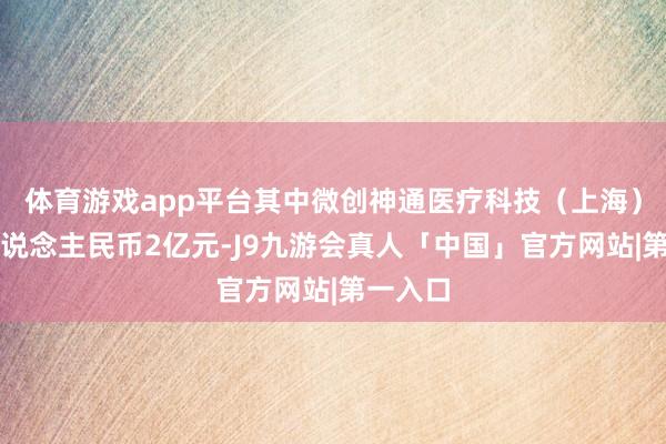 体育游戏app平台其中微创神通医疗科技（上海）出资东说念主民币2亿元-J9九游会真人「中国」官方网站|第一入口