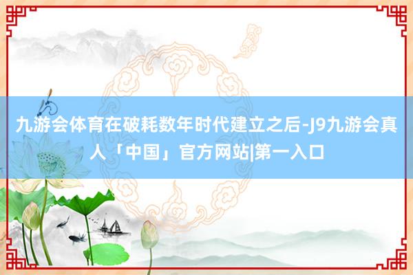 九游会体育在破耗数年时代建立之后-J9九游会真人「中国」官方网站|第一入口