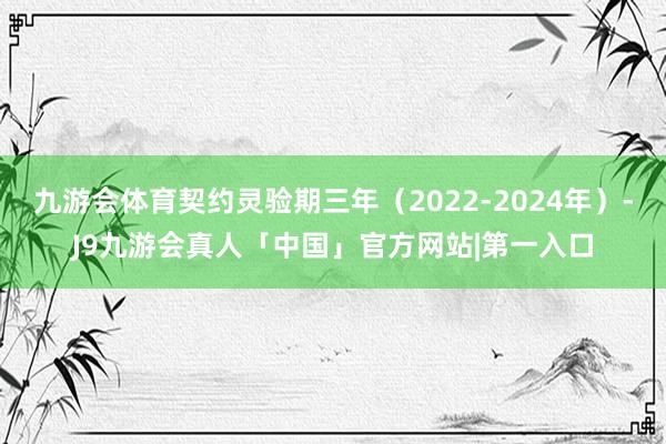 九游会体育契约灵验期三年（2022-2024年）-J9九游会真人「中国」官方网站|第一入口