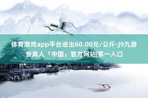 体育游戏app平台进出60.00元/公斤-J9九游会真人「中国」官方网站|第一入口