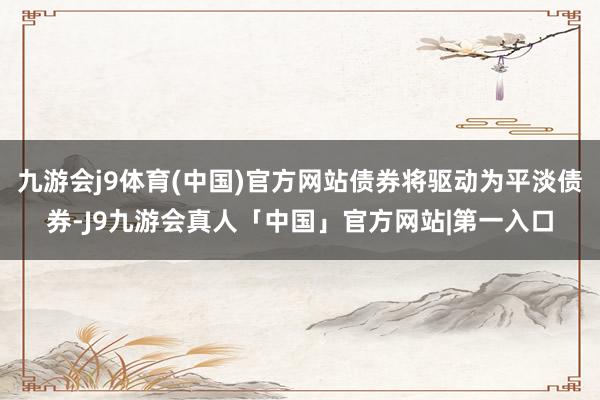 九游会j9体育(中国)官方网站债券将驱动为平淡债券-J9九游会真人「中国」官方网站|第一入口