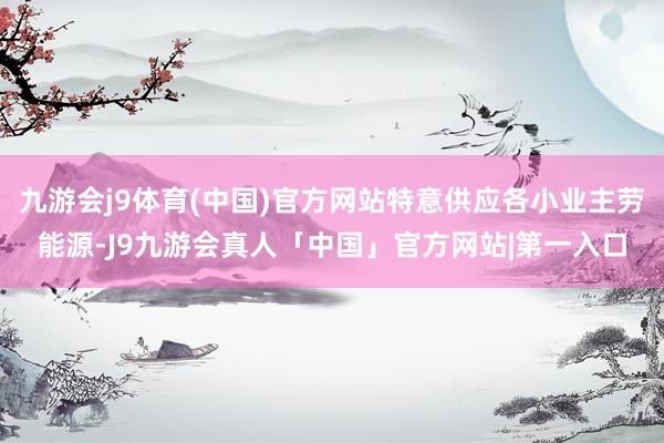 九游会j9体育(中国)官方网站特意供应各小业主劳能源-J9九游会真人「中国」官方网站|第一入口