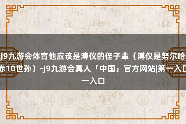 J9九游会体育他应该是溥仪的侄子辈（溥仪是努尔哈赤10世孙）-J9九游会真人「中国」官方网站|第一入口
