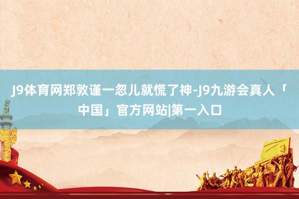 J9体育网郑敦谨一忽儿就慌了神-J9九游会真人「中国」官方网站|第一入口