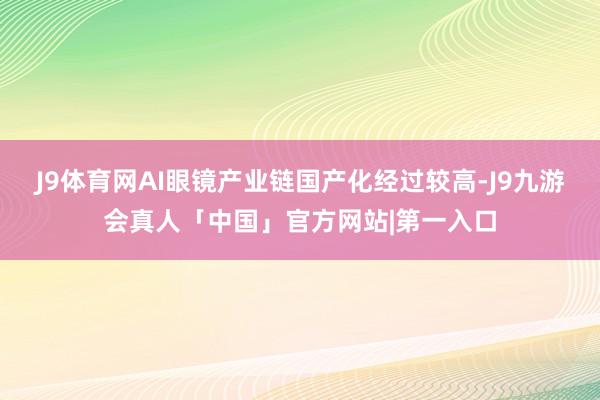 J9体育网AI眼镜产业链国产化经过较高-J9九游会真人「中国」官方网站|第一入口