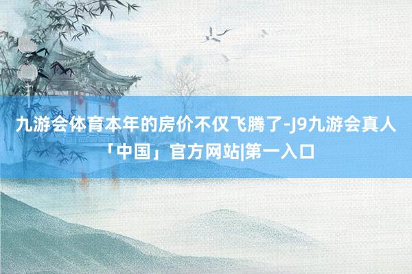 九游会体育本年的房价不仅飞腾了-J9九游会真人「中国」官方网站|第一入口