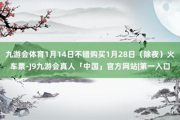 九游会体育1月14日不错购买1月28日（除夜）火车票-J9九游会真人「中国」官方网站|第一入口