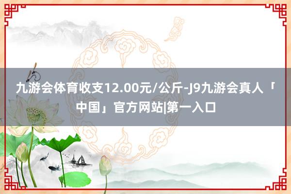 九游会体育收支12.00元/公斤-J9九游会真人「中国」官方网站|第一入口