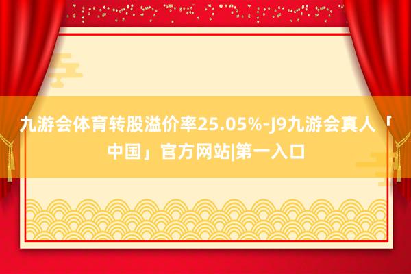 九游会体育转股溢价率25.05%-J9九游会真人「中国」官方网站|第一入口