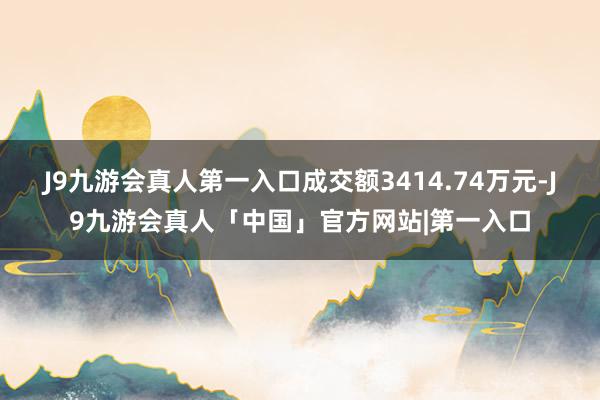 J9九游会真人第一入口成交额3414.74万元-J9九游会真人「中国」官方网站|第一入口