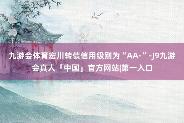 九游会体育宏川转债信用级别为“AA-”-J9九游会真人「中国」官方网站|第一入口