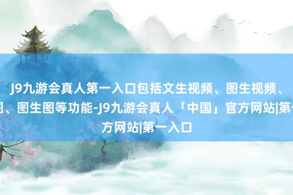 J9九游会真人第一入口包括文生视频、图生视频、文生图、图生图等功能-J9九游会真人「中国」官方网站|第一入口