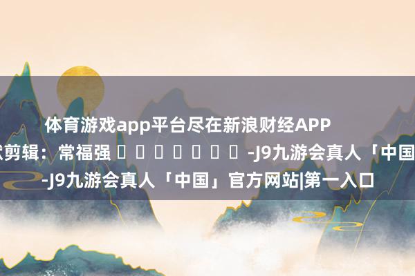 体育游戏app平台尽在新浪财经APP            						包袱剪辑：常福强 							-J9九游会真人「中国」官方网站|第一入口