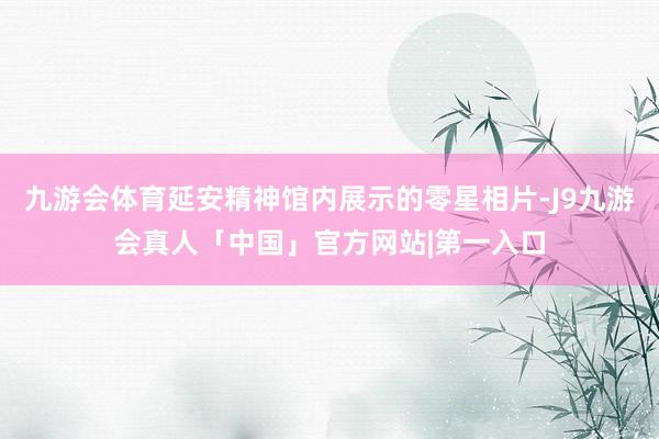 九游会体育延安精神馆内展示的零星相片-J9九游会真人「中国」官方网站|第一入口