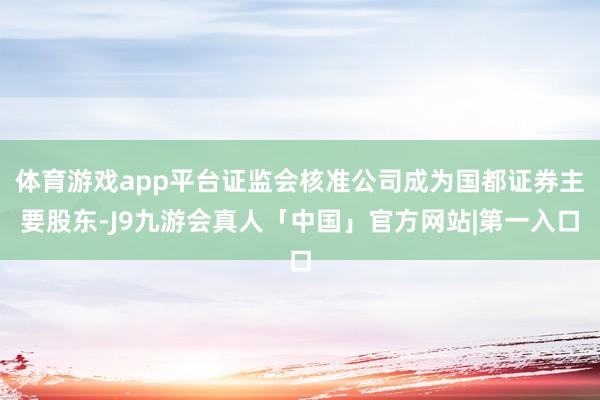 体育游戏app平台证监会核准公司成为国都证券主要股东-J9九游会真人「中国」官方网站|第一入口