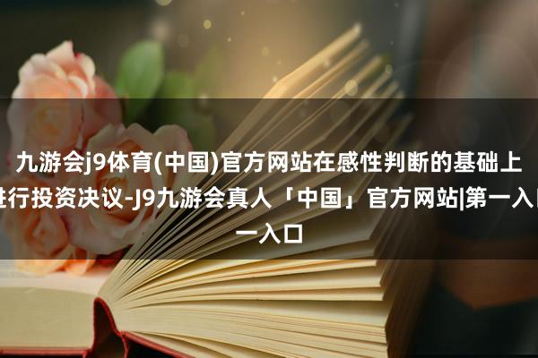 九游会j9体育(中国)官方网站在感性判断的基础上进行投资决议-J9九游会真人「中国」官方网站|第一入口