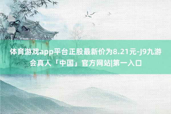 体育游戏app平台正股最新价为8.21元-J9九游会真人「中国」官方网站|第一入口