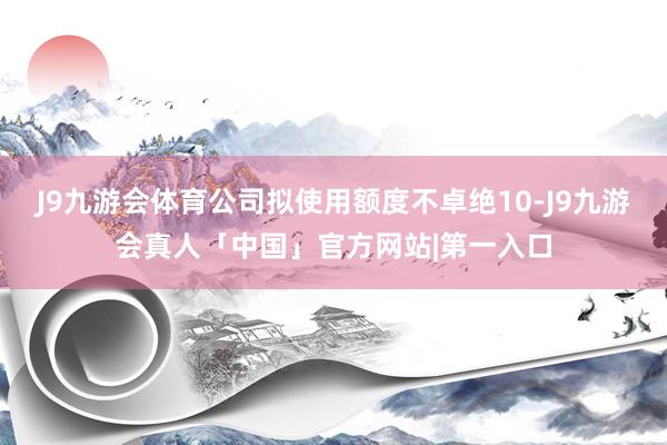 J9九游会体育公司拟使用额度不卓绝10-J9九游会真人「中国」官方网站|第一入口