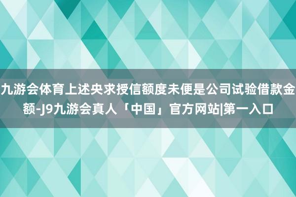 九游会体育上述央求授信额度未便是公司试验借款金额-J9九游会真人「中国」官方网站|第一入口