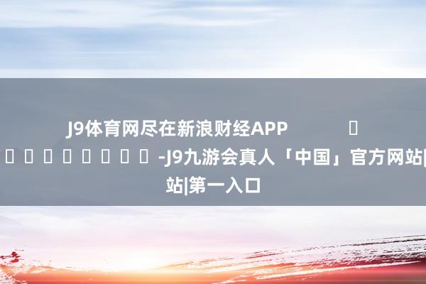 J9体育网尽在新浪财经APP            													-J9九游会真人「中国」官方网站|第一入口