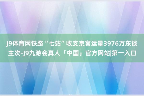 J9体育网铁路“七站”收支京客运量3976万东谈主次-J9九游会真人「中国」官方网站|第一入口