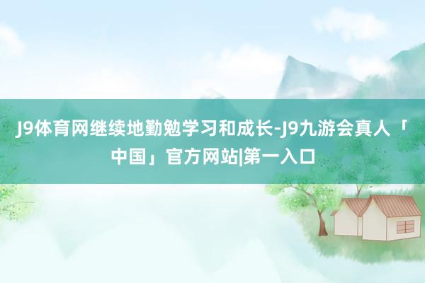 J9体育网继续地勤勉学习和成长-J9九游会真人「中国」官方网站|第一入口