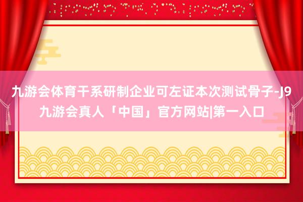 九游会体育干系研制企业可左证本次测试骨子-J9九游会真人「中国」官方网站|第一入口