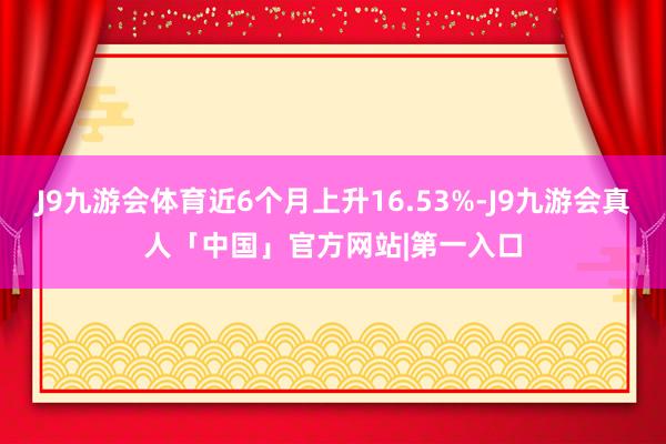 J9九游会体育近6个月上升16.53%-J9九游会真人「中国」官方网站|第一入口