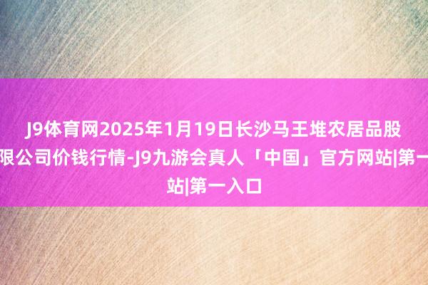 J9体育网2025年1月19日长沙马王堆农居品股份有限公司价钱行情-J9九游会真人「中国」官方网站|第一入口