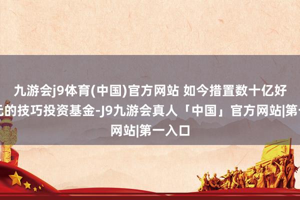 九游会j9体育(中国)官方网站 如今措置数十亿好意思元的技巧投资基金-J9九游会真人「中国」官方网站|第一入口