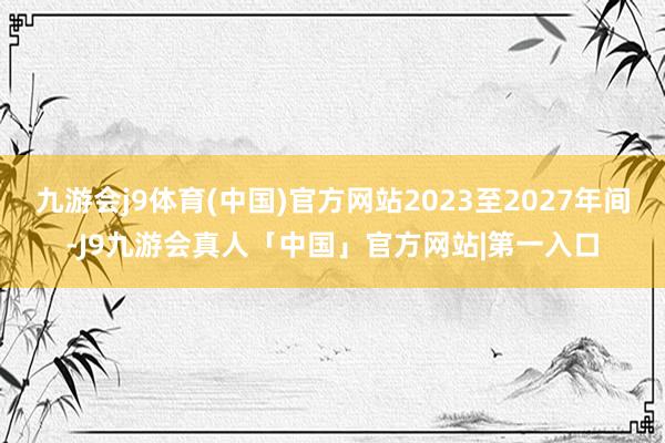 九游会j9体育(中国)官方网站2023至2027年间-J9九游会真人「中国」官方网站|第一入口