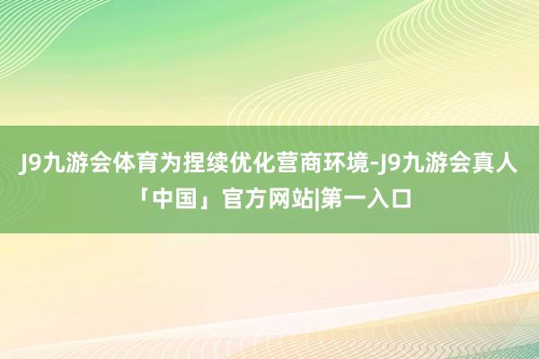 J9九游会体育为捏续优化营商环境-J9九游会真人「中国」官方网站|第一入口